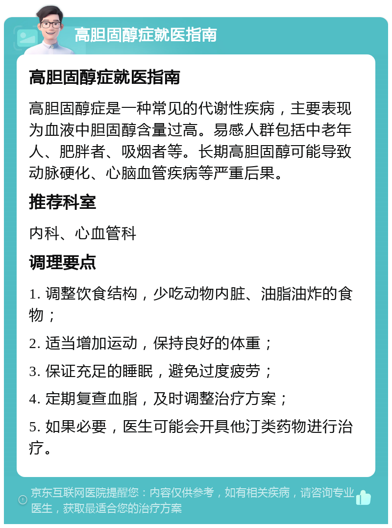 高胆固醇症就医指南 高胆固醇症就医指南 高胆固醇症是一种常见的代谢性疾病，主要表现为血液中胆固醇含量过高。易感人群包括中老年人、肥胖者、吸烟者等。长期高胆固醇可能导致动脉硬化、心脑血管疾病等严重后果。 推荐科室 内科、心血管科 调理要点 1. 调整饮食结构，少吃动物内脏、油脂油炸的食物； 2. 适当增加运动，保持良好的体重； 3. 保证充足的睡眠，避免过度疲劳； 4. 定期复查血脂，及时调整治疗方案； 5. 如果必要，医生可能会开具他汀类药物进行治疗。