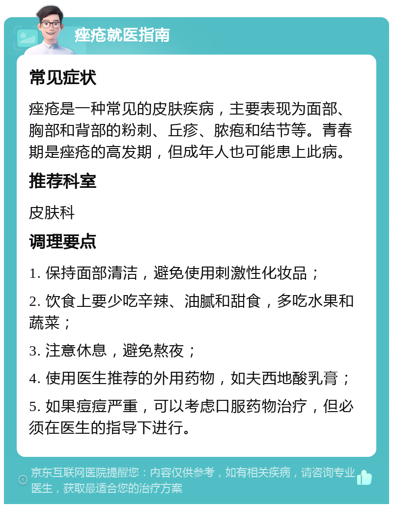 痤疮就医指南 常见症状 痤疮是一种常见的皮肤疾病，主要表现为面部、胸部和背部的粉刺、丘疹、脓疱和结节等。青春期是痤疮的高发期，但成年人也可能患上此病。 推荐科室 皮肤科 调理要点 1. 保持面部清洁，避免使用刺激性化妆品； 2. 饮食上要少吃辛辣、油腻和甜食，多吃水果和蔬菜； 3. 注意休息，避免熬夜； 4. 使用医生推荐的外用药物，如夫西地酸乳膏； 5. 如果痘痘严重，可以考虑口服药物治疗，但必须在医生的指导下进行。