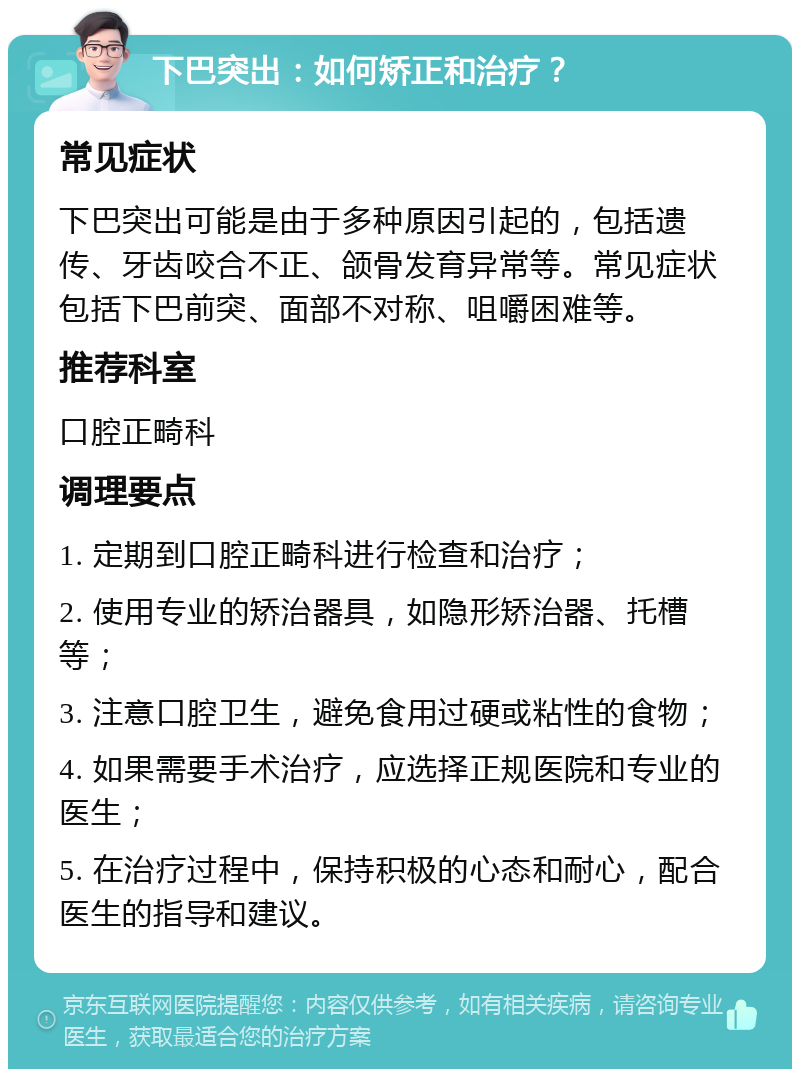 下巴突出：如何矫正和治疗？ 常见症状 下巴突出可能是由于多种原因引起的，包括遗传、牙齿咬合不正、颌骨发育异常等。常见症状包括下巴前突、面部不对称、咀嚼困难等。 推荐科室 口腔正畸科 调理要点 1. 定期到口腔正畸科进行检查和治疗； 2. 使用专业的矫治器具，如隐形矫治器、托槽等； 3. 注意口腔卫生，避免食用过硬或粘性的食物； 4. 如果需要手术治疗，应选择正规医院和专业的医生； 5. 在治疗过程中，保持积极的心态和耐心，配合医生的指导和建议。