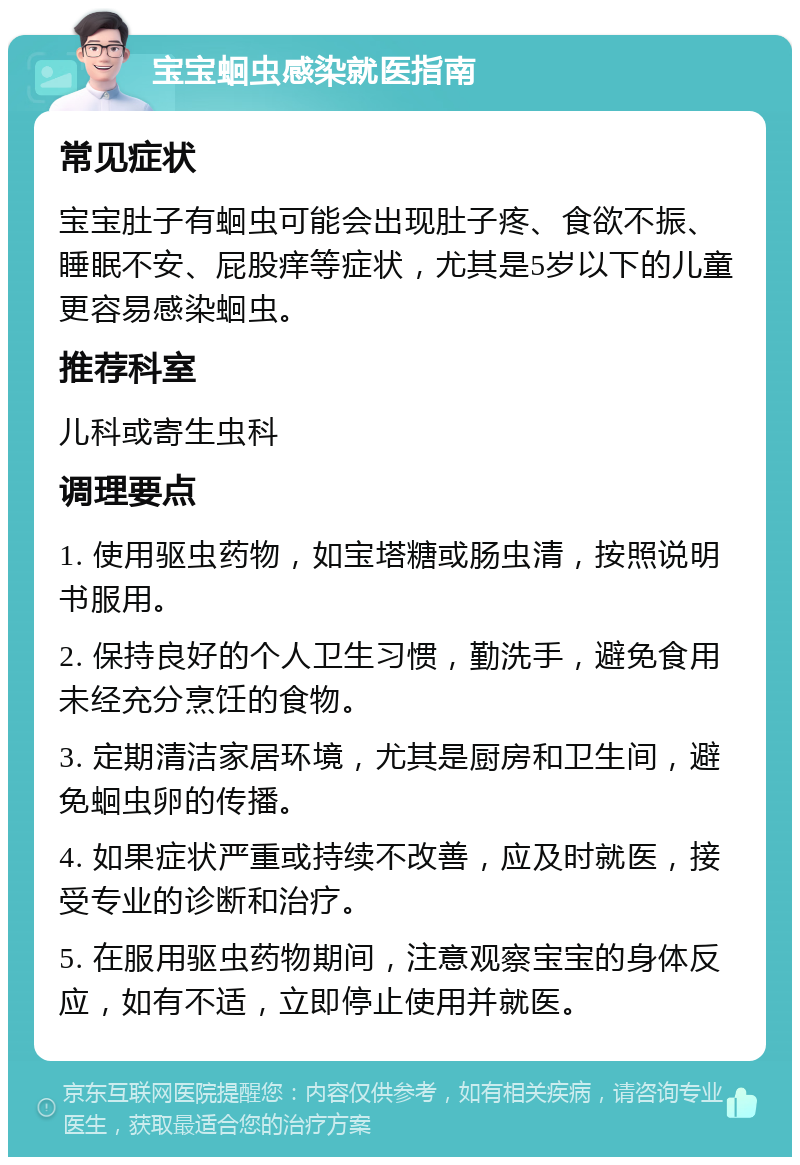 宝宝蛔虫感染就医指南 常见症状 宝宝肚子有蛔虫可能会出现肚子疼、食欲不振、睡眠不安、屁股痒等症状，尤其是5岁以下的儿童更容易感染蛔虫。 推荐科室 儿科或寄生虫科 调理要点 1. 使用驱虫药物，如宝塔糖或肠虫清，按照说明书服用。 2. 保持良好的个人卫生习惯，勤洗手，避免食用未经充分烹饪的食物。 3. 定期清洁家居环境，尤其是厨房和卫生间，避免蛔虫卵的传播。 4. 如果症状严重或持续不改善，应及时就医，接受专业的诊断和治疗。 5. 在服用驱虫药物期间，注意观察宝宝的身体反应，如有不适，立即停止使用并就医。