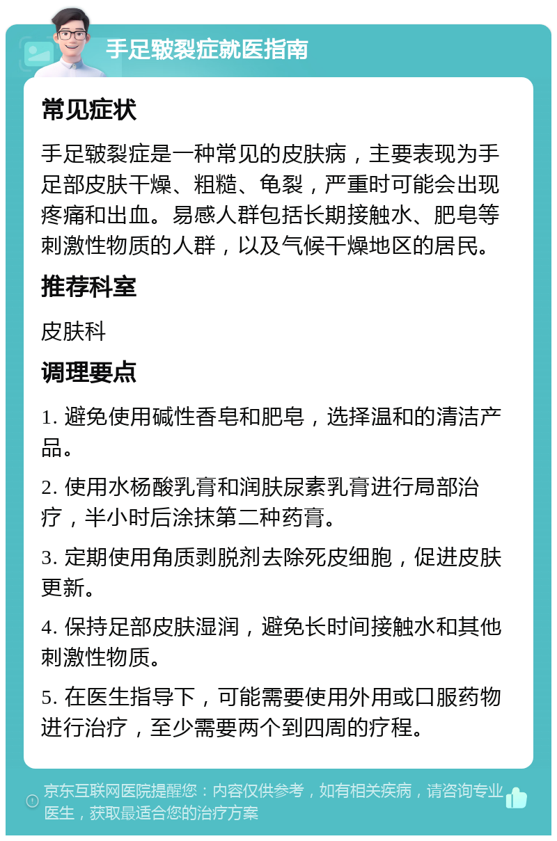 手足皲裂症就医指南 常见症状 手足皲裂症是一种常见的皮肤病，主要表现为手足部皮肤干燥、粗糙、龟裂，严重时可能会出现疼痛和出血。易感人群包括长期接触水、肥皂等刺激性物质的人群，以及气候干燥地区的居民。 推荐科室 皮肤科 调理要点 1. 避免使用碱性香皂和肥皂，选择温和的清洁产品。 2. 使用水杨酸乳膏和润肤尿素乳膏进行局部治疗，半小时后涂抹第二种药膏。 3. 定期使用角质剥脱剂去除死皮细胞，促进皮肤更新。 4. 保持足部皮肤湿润，避免长时间接触水和其他刺激性物质。 5. 在医生指导下，可能需要使用外用或口服药物进行治疗，至少需要两个到四周的疗程。