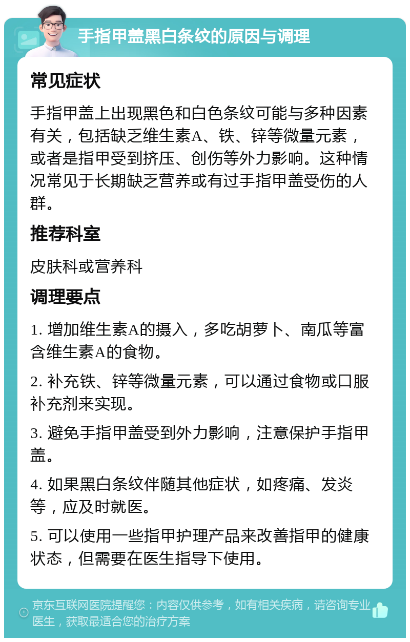 手指甲盖黑白条纹的原因与调理 常见症状 手指甲盖上出现黑色和白色条纹可能与多种因素有关，包括缺乏维生素A、铁、锌等微量元素，或者是指甲受到挤压、创伤等外力影响。这种情况常见于长期缺乏营养或有过手指甲盖受伤的人群。 推荐科室 皮肤科或营养科 调理要点 1. 增加维生素A的摄入，多吃胡萝卜、南瓜等富含维生素A的食物。 2. 补充铁、锌等微量元素，可以通过食物或口服补充剂来实现。 3. 避免手指甲盖受到外力影响，注意保护手指甲盖。 4. 如果黑白条纹伴随其他症状，如疼痛、发炎等，应及时就医。 5. 可以使用一些指甲护理产品来改善指甲的健康状态，但需要在医生指导下使用。