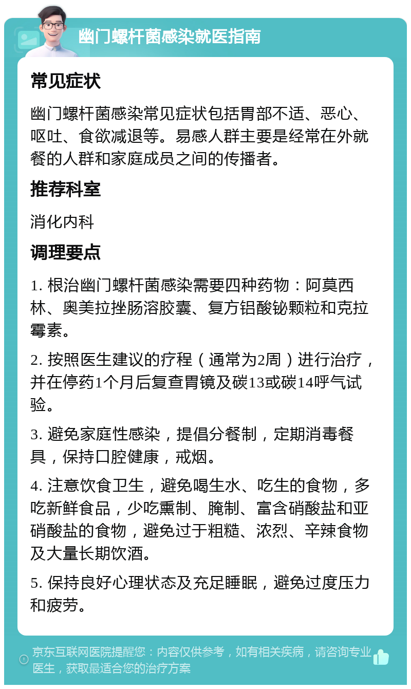 幽门螺杆菌感染就医指南 常见症状 幽门螺杆菌感染常见症状包括胃部不适、恶心、呕吐、食欲减退等。易感人群主要是经常在外就餐的人群和家庭成员之间的传播者。 推荐科室 消化内科 调理要点 1. 根治幽门螺杆菌感染需要四种药物：阿莫西林、奥美拉挫肠溶胶囊、复方铝酸铋颗粒和克拉霉素。 2. 按照医生建议的疗程（通常为2周）进行治疗，并在停药1个月后复查胃镜及碳13或碳14呼气试验。 3. 避免家庭性感染，提倡分餐制，定期消毒餐具，保持口腔健康，戒烟。 4. 注意饮食卫生，避免喝生水、吃生的食物，多吃新鲜食品，少吃熏制、腌制、富含硝酸盐和亚硝酸盐的食物，避免过于粗糙、浓烈、辛辣食物及大量长期饮酒。 5. 保持良好心理状态及充足睡眠，避免过度压力和疲劳。