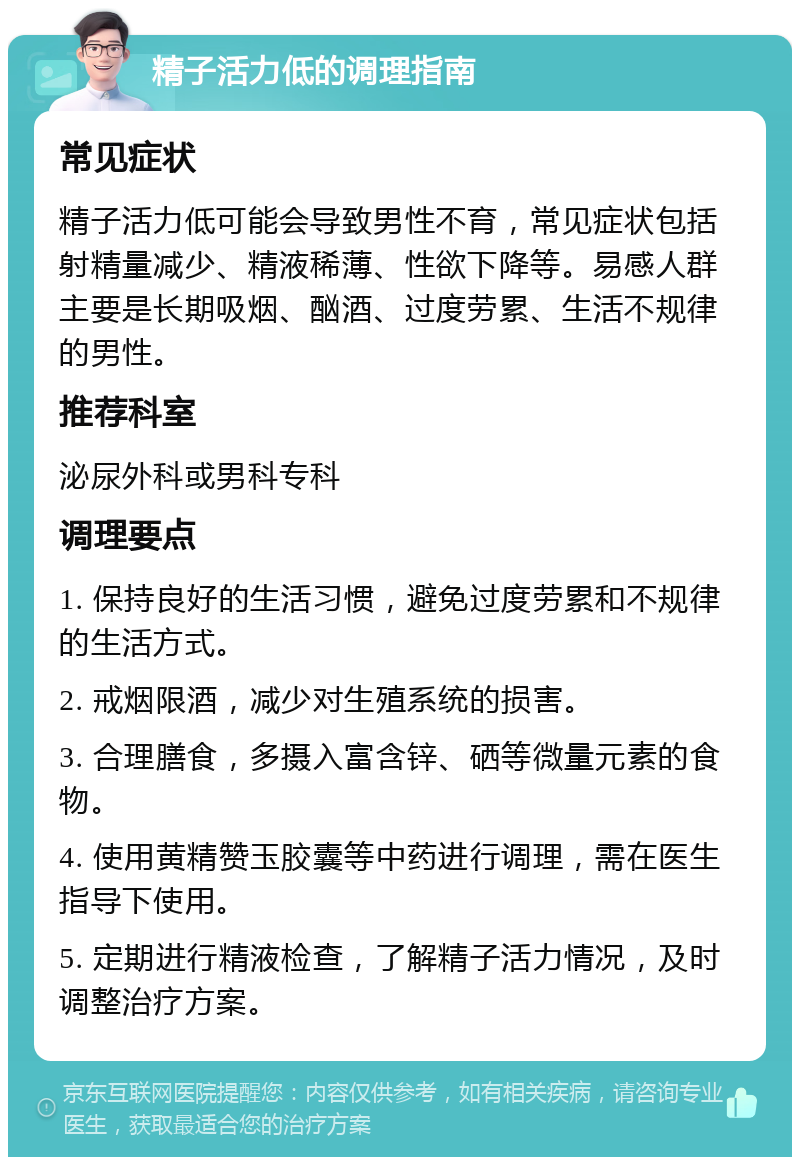 精子活力低的调理指南 常见症状 精子活力低可能会导致男性不育，常见症状包括射精量减少、精液稀薄、性欲下降等。易感人群主要是长期吸烟、酗酒、过度劳累、生活不规律的男性。 推荐科室 泌尿外科或男科专科 调理要点 1. 保持良好的生活习惯，避免过度劳累和不规律的生活方式。 2. 戒烟限酒，减少对生殖系统的损害。 3. 合理膳食，多摄入富含锌、硒等微量元素的食物。 4. 使用黄精赞玉胶囊等中药进行调理，需在医生指导下使用。 5. 定期进行精液检查，了解精子活力情况，及时调整治疗方案。