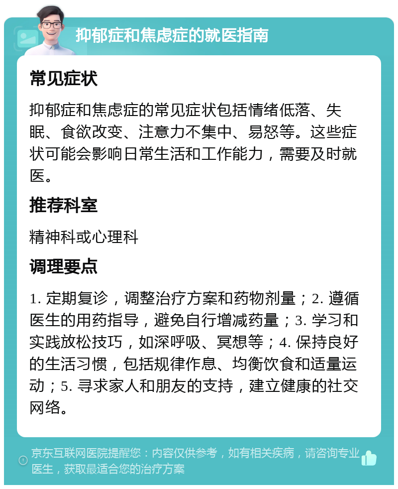 抑郁症和焦虑症的就医指南 常见症状 抑郁症和焦虑症的常见症状包括情绪低落、失眠、食欲改变、注意力不集中、易怒等。这些症状可能会影响日常生活和工作能力，需要及时就医。 推荐科室 精神科或心理科 调理要点 1. 定期复诊，调整治疗方案和药物剂量；2. 遵循医生的用药指导，避免自行增减药量；3. 学习和实践放松技巧，如深呼吸、冥想等；4. 保持良好的生活习惯，包括规律作息、均衡饮食和适量运动；5. 寻求家人和朋友的支持，建立健康的社交网络。