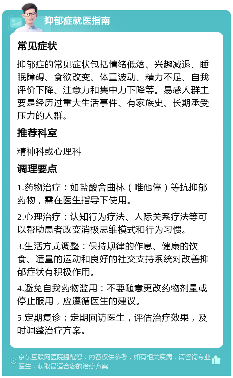 抑郁症就医指南 常见症状 抑郁症的常见症状包括情绪低落、兴趣减退、睡眠障碍、食欲改变、体重波动、精力不足、自我评价下降、注意力和集中力下降等。易感人群主要是经历过重大生活事件、有家族史、长期承受压力的人群。 推荐科室 精神科或心理科 调理要点 1.药物治疗：如盐酸舍曲林（唯他停）等抗抑郁药物，需在医生指导下使用。 2.心理治疗：认知行为疗法、人际关系疗法等可以帮助患者改变消极思维模式和行为习惯。 3.生活方式调整：保持规律的作息、健康的饮食、适量的运动和良好的社交支持系统对改善抑郁症状有积极作用。 4.避免自我药物滥用：不要随意更改药物剂量或停止服用，应遵循医生的建议。 5.定期复诊：定期回访医生，评估治疗效果，及时调整治疗方案。