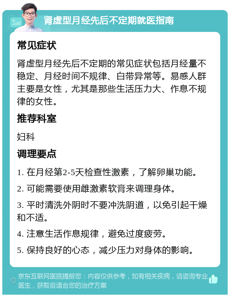 肾虚型月经先后不定期就医指南 常见症状 肾虚型月经先后不定期的常见症状包括月经量不稳定、月经时间不规律、白带异常等。易感人群主要是女性，尤其是那些生活压力大、作息不规律的女性。 推荐科室 妇科 调理要点 1. 在月经第2-5天检查性激素，了解卵巢功能。 2. 可能需要使用雌激素软膏来调理身体。 3. 平时清洗外阴时不要冲洗阴道，以免引起干燥和不适。 4. 注意生活作息规律，避免过度疲劳。 5. 保持良好的心态，减少压力对身体的影响。