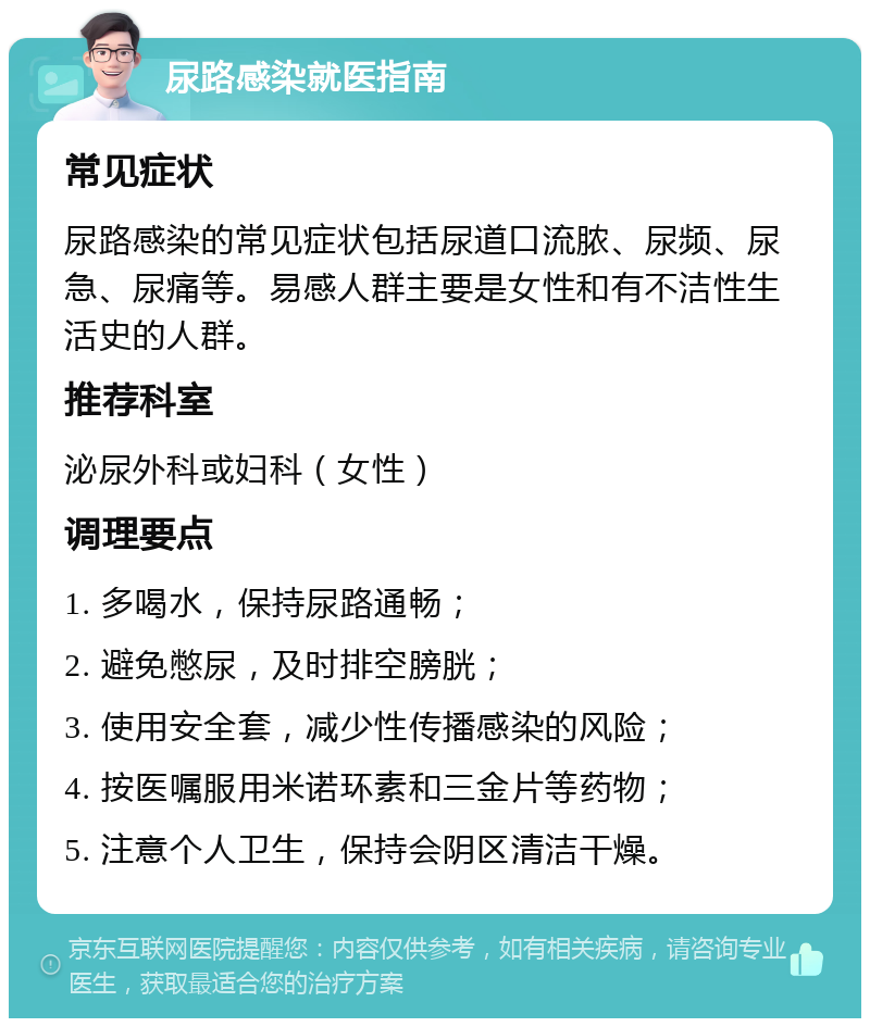 尿路感染就医指南 常见症状 尿路感染的常见症状包括尿道口流脓、尿频、尿急、尿痛等。易感人群主要是女性和有不洁性生活史的人群。 推荐科室 泌尿外科或妇科（女性） 调理要点 1. 多喝水，保持尿路通畅； 2. 避免憋尿，及时排空膀胱； 3. 使用安全套，减少性传播感染的风险； 4. 按医嘱服用米诺环素和三金片等药物； 5. 注意个人卫生，保持会阴区清洁干燥。