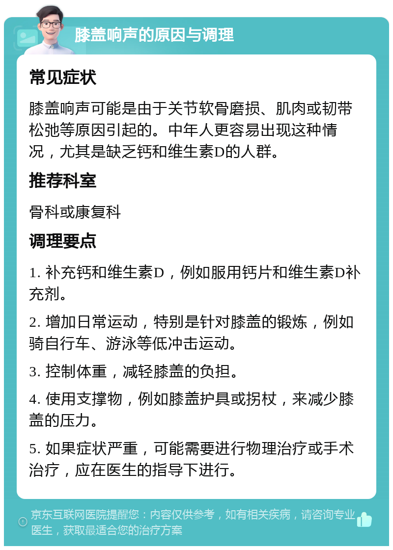 膝盖响声的原因与调理 常见症状 膝盖响声可能是由于关节软骨磨损、肌肉或韧带松弛等原因引起的。中年人更容易出现这种情况，尤其是缺乏钙和维生素D的人群。 推荐科室 骨科或康复科 调理要点 1. 补充钙和维生素D，例如服用钙片和维生素D补充剂。 2. 增加日常运动，特别是针对膝盖的锻炼，例如骑自行车、游泳等低冲击运动。 3. 控制体重，减轻膝盖的负担。 4. 使用支撑物，例如膝盖护具或拐杖，来减少膝盖的压力。 5. 如果症状严重，可能需要进行物理治疗或手术治疗，应在医生的指导下进行。