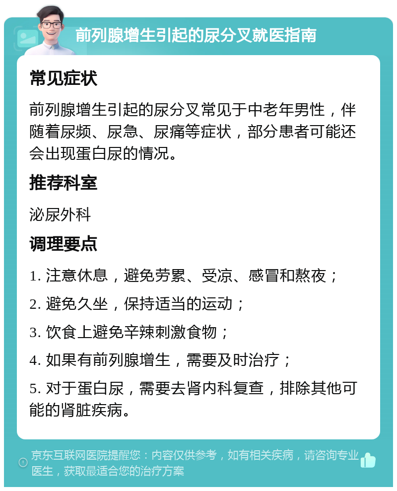 前列腺增生引起的尿分叉就医指南 常见症状 前列腺增生引起的尿分叉常见于中老年男性，伴随着尿频、尿急、尿痛等症状，部分患者可能还会出现蛋白尿的情况。 推荐科室 泌尿外科 调理要点 1. 注意休息，避免劳累、受凉、感冒和熬夜； 2. 避免久坐，保持适当的运动； 3. 饮食上避免辛辣刺激食物； 4. 如果有前列腺增生，需要及时治疗； 5. 对于蛋白尿，需要去肾内科复查，排除其他可能的肾脏疾病。