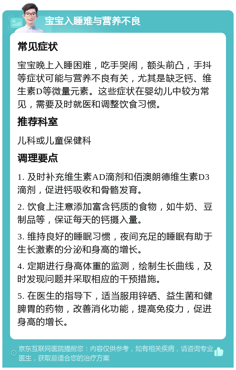 宝宝入睡难与营养不良 常见症状 宝宝晚上入睡困难，吃手哭闹，额头前凸，手抖等症状可能与营养不良有关，尤其是缺乏钙、维生素D等微量元素。这些症状在婴幼儿中较为常见，需要及时就医和调整饮食习惯。 推荐科室 儿科或儿童保健科 调理要点 1. 及时补充维生素AD滴剂和佰澳朗德维生素D3滴剂，促进钙吸收和骨骼发育。 2. 饮食上注意添加富含钙质的食物，如牛奶、豆制品等，保证每天的钙摄入量。 3. 维持良好的睡眠习惯，夜间充足的睡眠有助于生长激素的分泌和身高的增长。 4. 定期进行身高体重的监测，绘制生长曲线，及时发现问题并采取相应的干预措施。 5. 在医生的指导下，适当服用锌硒、益生菌和健脾胃的药物，改善消化功能，提高免疫力，促进身高的增长。