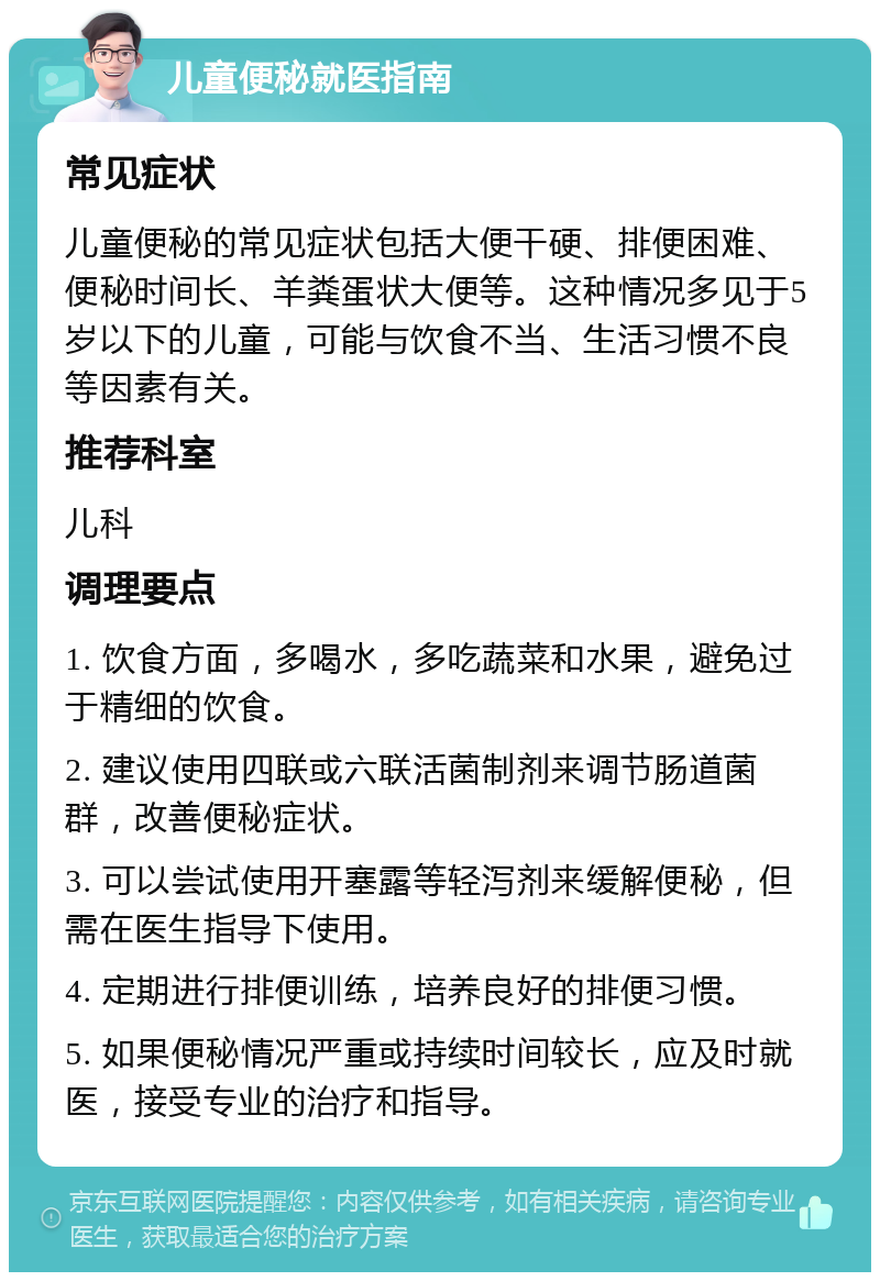 儿童便秘就医指南 常见症状 儿童便秘的常见症状包括大便干硬、排便困难、便秘时间长、羊粪蛋状大便等。这种情况多见于5岁以下的儿童，可能与饮食不当、生活习惯不良等因素有关。 推荐科室 儿科 调理要点 1. 饮食方面，多喝水，多吃蔬菜和水果，避免过于精细的饮食。 2. 建议使用四联或六联活菌制剂来调节肠道菌群，改善便秘症状。 3. 可以尝试使用开塞露等轻泻剂来缓解便秘，但需在医生指导下使用。 4. 定期进行排便训练，培养良好的排便习惯。 5. 如果便秘情况严重或持续时间较长，应及时就医，接受专业的治疗和指导。