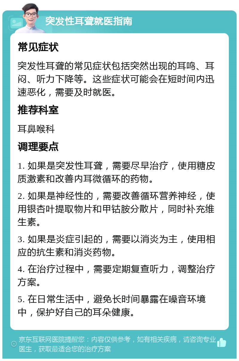 突发性耳聋就医指南 常见症状 突发性耳聋的常见症状包括突然出现的耳鸣、耳闷、听力下降等。这些症状可能会在短时间内迅速恶化，需要及时就医。 推荐科室 耳鼻喉科 调理要点 1. 如果是突发性耳聋，需要尽早治疗，使用糖皮质激素和改善内耳微循环的药物。 2. 如果是神经性的，需要改善循环营养神经，使用银杏叶提取物片和甲钴胺分散片，同时补充维生素。 3. 如果是炎症引起的，需要以消炎为主，使用相应的抗生素和消炎药物。 4. 在治疗过程中，需要定期复查听力，调整治疗方案。 5. 在日常生活中，避免长时间暴露在噪音环境中，保护好自己的耳朵健康。