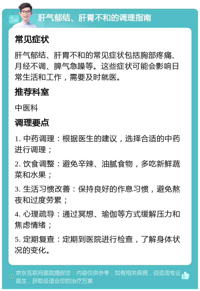 肝气郁结、肝胃不和的调理指南 常见症状 肝气郁结、肝胃不和的常见症状包括胸部疼痛、月经不调、脾气急躁等。这些症状可能会影响日常生活和工作，需要及时就医。 推荐科室 中医科 调理要点 1. 中药调理：根据医生的建议，选择合适的中药进行调理； 2. 饮食调整：避免辛辣、油腻食物，多吃新鲜蔬菜和水果； 3. 生活习惯改善：保持良好的作息习惯，避免熬夜和过度劳累； 4. 心理疏导：通过冥想、瑜伽等方式缓解压力和焦虑情绪； 5. 定期复查：定期到医院进行检查，了解身体状况的变化。