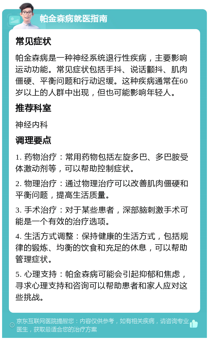 帕金森病就医指南 常见症状 帕金森病是一种神经系统退行性疾病，主要影响运动功能。常见症状包括手抖、说话颤抖、肌肉僵硬、平衡问题和行动迟缓。这种疾病通常在60岁以上的人群中出现，但也可能影响年轻人。 推荐科室 神经内科 调理要点 1. 药物治疗：常用药物包括左旋多巴、多巴胺受体激动剂等，可以帮助控制症状。 2. 物理治疗：通过物理治疗可以改善肌肉僵硬和平衡问题，提高生活质量。 3. 手术治疗：对于某些患者，深部脑刺激手术可能是一个有效的治疗选项。 4. 生活方式调整：保持健康的生活方式，包括规律的锻炼、均衡的饮食和充足的休息，可以帮助管理症状。 5. 心理支持：帕金森病可能会引起抑郁和焦虑，寻求心理支持和咨询可以帮助患者和家人应对这些挑战。