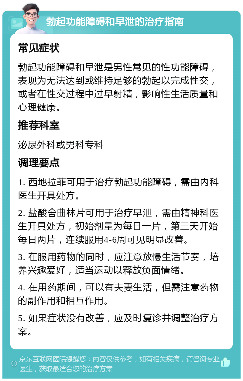 勃起功能障碍和早泄的治疗指南 常见症状 勃起功能障碍和早泄是男性常见的性功能障碍，表现为无法达到或维持足够的勃起以完成性交，或者在性交过程中过早射精，影响性生活质量和心理健康。 推荐科室 泌尿外科或男科专科 调理要点 1. 西地拉菲可用于治疗勃起功能障碍，需由内科医生开具处方。 2. 盐酸舍曲林片可用于治疗早泄，需由精神科医生开具处方，初始剂量为每日一片，第三天开始每日两片，连续服用4-6周可见明显改善。 3. 在服用药物的同时，应注意放慢生活节奏，培养兴趣爱好，适当运动以释放负面情绪。 4. 在用药期间，可以有夫妻生活，但需注意药物的副作用和相互作用。 5. 如果症状没有改善，应及时复诊并调整治疗方案。