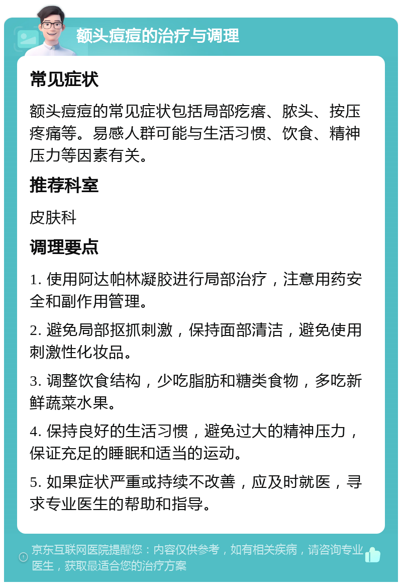 额头痘痘的治疗与调理 常见症状 额头痘痘的常见症状包括局部疙瘩、脓头、按压疼痛等。易感人群可能与生活习惯、饮食、精神压力等因素有关。 推荐科室 皮肤科 调理要点 1. 使用阿达帕林凝胶进行局部治疗，注意用药安全和副作用管理。 2. 避免局部抠抓刺激，保持面部清洁，避免使用刺激性化妆品。 3. 调整饮食结构，少吃脂肪和糖类食物，多吃新鲜蔬菜水果。 4. 保持良好的生活习惯，避免过大的精神压力，保证充足的睡眠和适当的运动。 5. 如果症状严重或持续不改善，应及时就医，寻求专业医生的帮助和指导。