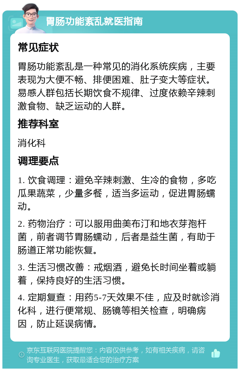 胃肠功能紊乱就医指南 常见症状 胃肠功能紊乱是一种常见的消化系统疾病，主要表现为大便不畅、排便困难、肚子变大等症状。易感人群包括长期饮食不规律、过度依赖辛辣刺激食物、缺乏运动的人群。 推荐科室 消化科 调理要点 1. 饮食调理：避免辛辣刺激、生冷的食物，多吃瓜果蔬菜，少量多餐，适当多运动，促进胃肠蠕动。 2. 药物治疗：可以服用曲美布汀和地衣芽孢杆菌，前者调节胃肠蠕动，后者是益生菌，有助于肠道正常功能恢复。 3. 生活习惯改善：戒烟酒，避免长时间坐着或躺着，保持良好的生活习惯。 4. 定期复查：用药5-7天效果不佳，应及时就诊消化科，进行便常规、肠镜等相关检查，明确病因，防止延误病情。