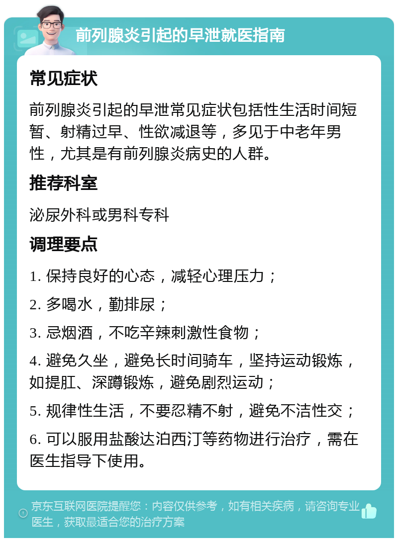 前列腺炎引起的早泄就医指南 常见症状 前列腺炎引起的早泄常见症状包括性生活时间短暂、射精过早、性欲减退等，多见于中老年男性，尤其是有前列腺炎病史的人群。 推荐科室 泌尿外科或男科专科 调理要点 1. 保持良好的心态，减轻心理压力； 2. 多喝水，勤排尿； 3. 忌烟酒，不吃辛辣刺激性食物； 4. 避免久坐，避免长时间骑车，坚持运动锻炼，如提肛、深蹲锻炼，避免剧烈运动； 5. 规律性生活，不要忍精不射，避免不洁性交； 6. 可以服用盐酸达泊西汀等药物进行治疗，需在医生指导下使用。