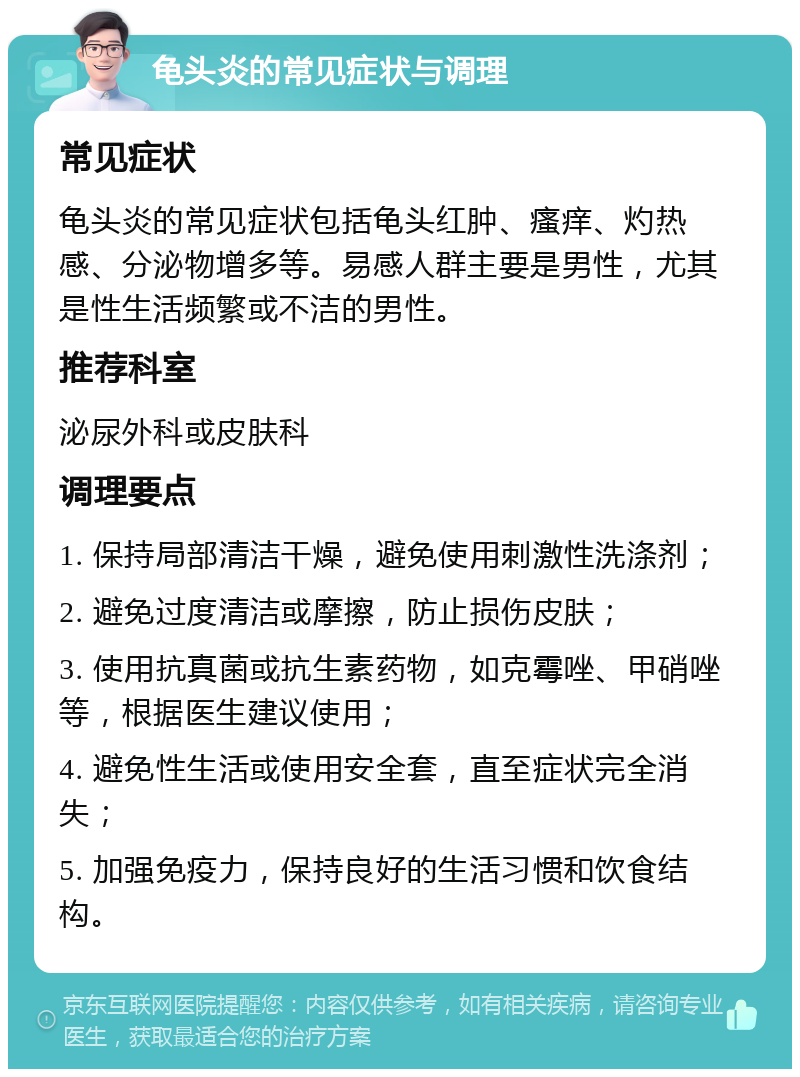 龟头炎的常见症状与调理 常见症状 龟头炎的常见症状包括龟头红肿、瘙痒、灼热感、分泌物增多等。易感人群主要是男性，尤其是性生活频繁或不洁的男性。 推荐科室 泌尿外科或皮肤科 调理要点 1. 保持局部清洁干燥，避免使用刺激性洗涤剂； 2. 避免过度清洁或摩擦，防止损伤皮肤； 3. 使用抗真菌或抗生素药物，如克霉唑、甲硝唑等，根据医生建议使用； 4. 避免性生活或使用安全套，直至症状完全消失； 5. 加强免疫力，保持良好的生活习惯和饮食结构。