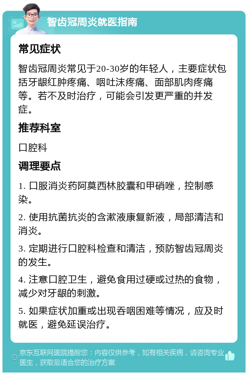 智齿冠周炎就医指南 常见症状 智齿冠周炎常见于20-30岁的年轻人，主要症状包括牙龈红肿疼痛、咽吐沫疼痛、面部肌肉疼痛等。若不及时治疗，可能会引发更严重的并发症。 推荐科室 口腔科 调理要点 1. 口服消炎药阿莫西林胶囊和甲硝唑，控制感染。 2. 使用抗菌抗炎的含漱液康复新液，局部清洁和消炎。 3. 定期进行口腔科检查和清洁，预防智齿冠周炎的发生。 4. 注意口腔卫生，避免食用过硬或过热的食物，减少对牙龈的刺激。 5. 如果症状加重或出现吞咽困难等情况，应及时就医，避免延误治疗。