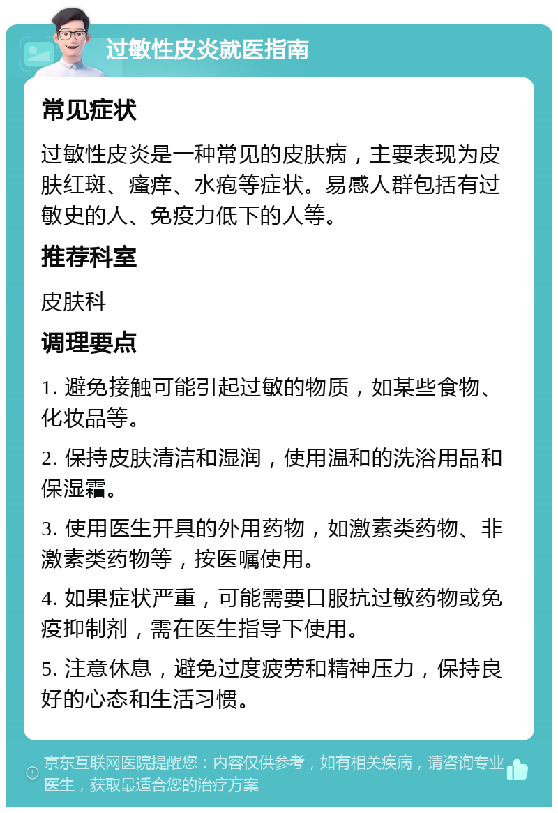 过敏性皮炎就医指南 常见症状 过敏性皮炎是一种常见的皮肤病，主要表现为皮肤红斑、瘙痒、水疱等症状。易感人群包括有过敏史的人、免疫力低下的人等。 推荐科室 皮肤科 调理要点 1. 避免接触可能引起过敏的物质，如某些食物、化妆品等。 2. 保持皮肤清洁和湿润，使用温和的洗浴用品和保湿霜。 3. 使用医生开具的外用药物，如激素类药物、非激素类药物等，按医嘱使用。 4. 如果症状严重，可能需要口服抗过敏药物或免疫抑制剂，需在医生指导下使用。 5. 注意休息，避免过度疲劳和精神压力，保持良好的心态和生活习惯。