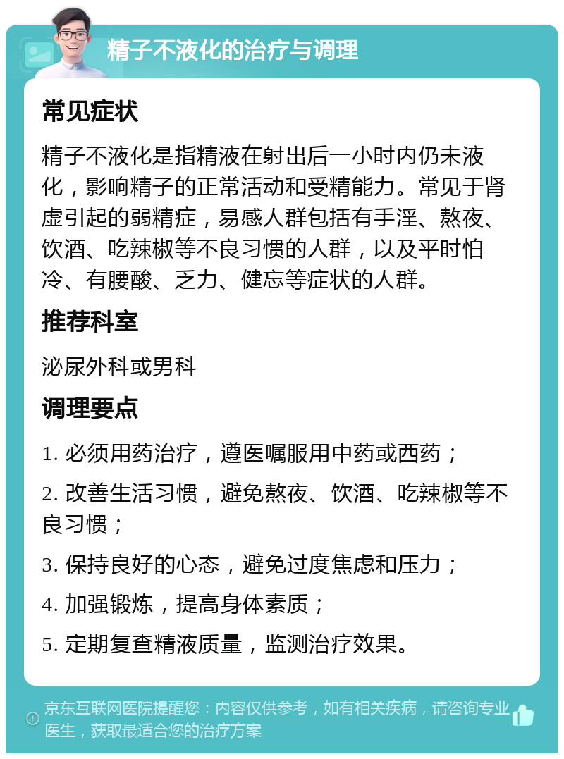 精子不液化的治疗与调理 常见症状 精子不液化是指精液在射出后一小时内仍未液化，影响精子的正常活动和受精能力。常见于肾虚引起的弱精症，易感人群包括有手淫、熬夜、饮酒、吃辣椒等不良习惯的人群，以及平时怕冷、有腰酸、乏力、健忘等症状的人群。 推荐科室 泌尿外科或男科 调理要点 1. 必须用药治疗，遵医嘱服用中药或西药； 2. 改善生活习惯，避免熬夜、饮酒、吃辣椒等不良习惯； 3. 保持良好的心态，避免过度焦虑和压力； 4. 加强锻炼，提高身体素质； 5. 定期复查精液质量，监测治疗效果。