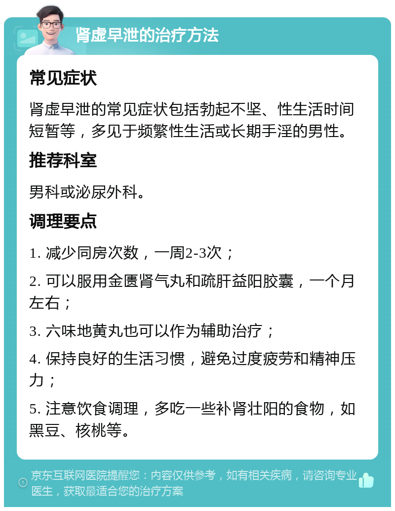 肾虚早泄的治疗方法 常见症状 肾虚早泄的常见症状包括勃起不坚、性生活时间短暂等，多见于频繁性生活或长期手淫的男性。 推荐科室 男科或泌尿外科。 调理要点 1. 减少同房次数，一周2-3次； 2. 可以服用金匮肾气丸和疏肝益阳胶囊，一个月左右； 3. 六味地黄丸也可以作为辅助治疗； 4. 保持良好的生活习惯，避免过度疲劳和精神压力； 5. 注意饮食调理，多吃一些补肾壮阳的食物，如黑豆、核桃等。