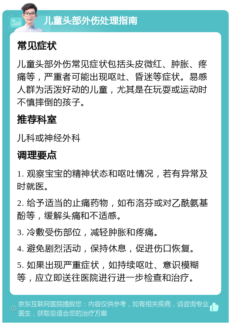 儿童头部外伤处理指南 常见症状 儿童头部外伤常见症状包括头皮微红、肿胀、疼痛等，严重者可能出现呕吐、昏迷等症状。易感人群为活泼好动的儿童，尤其是在玩耍或运动时不慎摔倒的孩子。 推荐科室 儿科或神经外科 调理要点 1. 观察宝宝的精神状态和呕吐情况，若有异常及时就医。 2. 给予适当的止痛药物，如布洛芬或对乙酰氨基酚等，缓解头痛和不适感。 3. 冷敷受伤部位，减轻肿胀和疼痛。 4. 避免剧烈活动，保持休息，促进伤口恢复。 5. 如果出现严重症状，如持续呕吐、意识模糊等，应立即送往医院进行进一步检查和治疗。