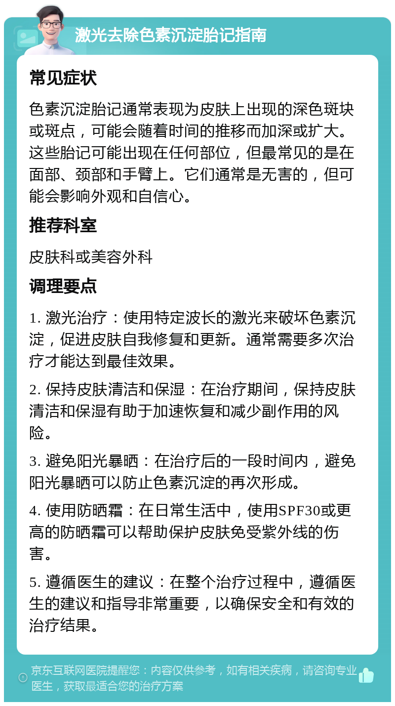 激光去除色素沉淀胎记指南 常见症状 色素沉淀胎记通常表现为皮肤上出现的深色斑块或斑点，可能会随着时间的推移而加深或扩大。这些胎记可能出现在任何部位，但最常见的是在面部、颈部和手臂上。它们通常是无害的，但可能会影响外观和自信心。 推荐科室 皮肤科或美容外科 调理要点 1. 激光治疗：使用特定波长的激光来破坏色素沉淀，促进皮肤自我修复和更新。通常需要多次治疗才能达到最佳效果。 2. 保持皮肤清洁和保湿：在治疗期间，保持皮肤清洁和保湿有助于加速恢复和减少副作用的风险。 3. 避免阳光暴晒：在治疗后的一段时间内，避免阳光暴晒可以防止色素沉淀的再次形成。 4. 使用防晒霜：在日常生活中，使用SPF30或更高的防晒霜可以帮助保护皮肤免受紫外线的伤害。 5. 遵循医生的建议：在整个治疗过程中，遵循医生的建议和指导非常重要，以确保安全和有效的治疗结果。