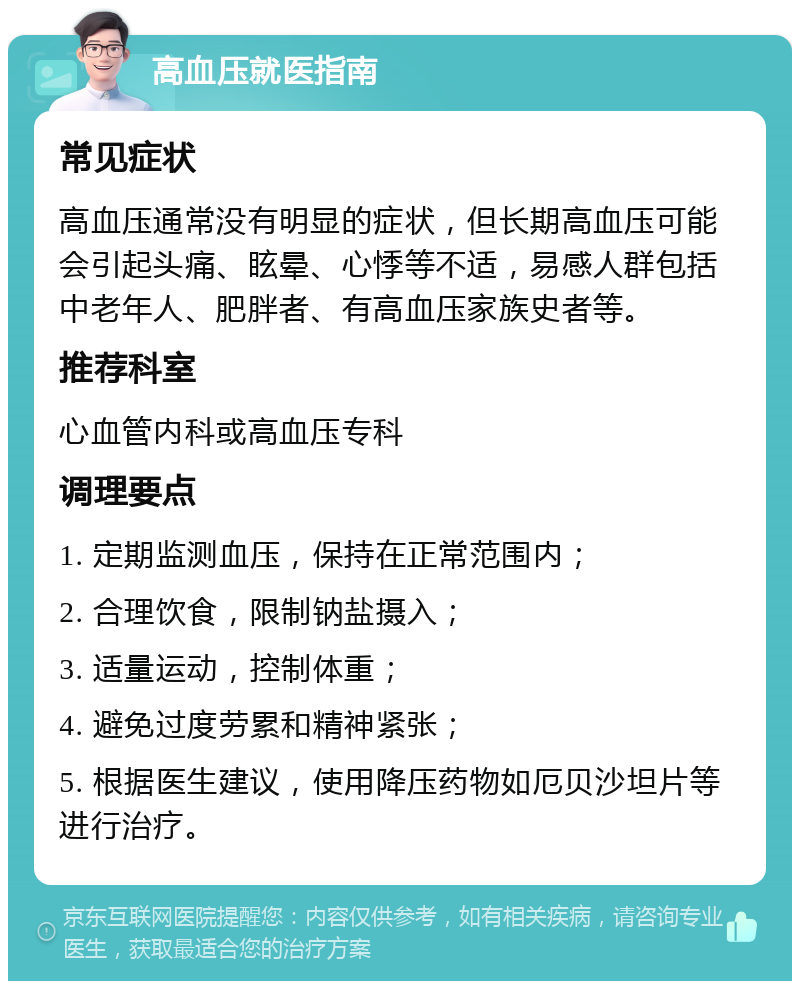 高血压就医指南 常见症状 高血压通常没有明显的症状，但长期高血压可能会引起头痛、眩晕、心悸等不适，易感人群包括中老年人、肥胖者、有高血压家族史者等。 推荐科室 心血管内科或高血压专科 调理要点 1. 定期监测血压，保持在正常范围内； 2. 合理饮食，限制钠盐摄入； 3. 适量运动，控制体重； 4. 避免过度劳累和精神紧张； 5. 根据医生建议，使用降压药物如厄贝沙坦片等进行治疗。