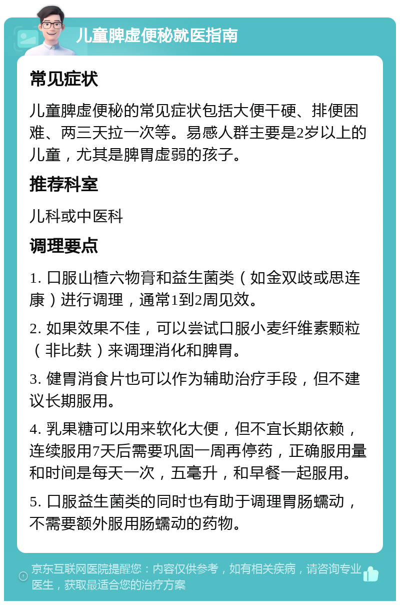 儿童脾虚便秘就医指南 常见症状 儿童脾虚便秘的常见症状包括大便干硬、排便困难、两三天拉一次等。易感人群主要是2岁以上的儿童，尤其是脾胃虚弱的孩子。 推荐科室 儿科或中医科 调理要点 1. 口服山楂六物膏和益生菌类（如金双歧或思连康）进行调理，通常1到2周见效。 2. 如果效果不佳，可以尝试口服小麦纤维素颗粒（非比麸）来调理消化和脾胃。 3. 健胃消食片也可以作为辅助治疗手段，但不建议长期服用。 4. 乳果糖可以用来软化大便，但不宜长期依赖，连续服用7天后需要巩固一周再停药，正确服用量和时间是每天一次，五毫升，和早餐一起服用。 5. 口服益生菌类的同时也有助于调理胃肠蠕动，不需要额外服用肠蠕动的药物。