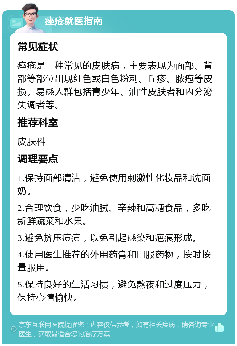 痤疮就医指南 常见症状 痤疮是一种常见的皮肤病，主要表现为面部、背部等部位出现红色或白色粉刺、丘疹、脓疱等皮损。易感人群包括青少年、油性皮肤者和内分泌失调者等。 推荐科室 皮肤科 调理要点 1.保持面部清洁，避免使用刺激性化妆品和洗面奶。 2.合理饮食，少吃油腻、辛辣和高糖食品，多吃新鲜蔬菜和水果。 3.避免挤压痘痘，以免引起感染和疤痕形成。 4.使用医生推荐的外用药膏和口服药物，按时按量服用。 5.保持良好的生活习惯，避免熬夜和过度压力，保持心情愉快。