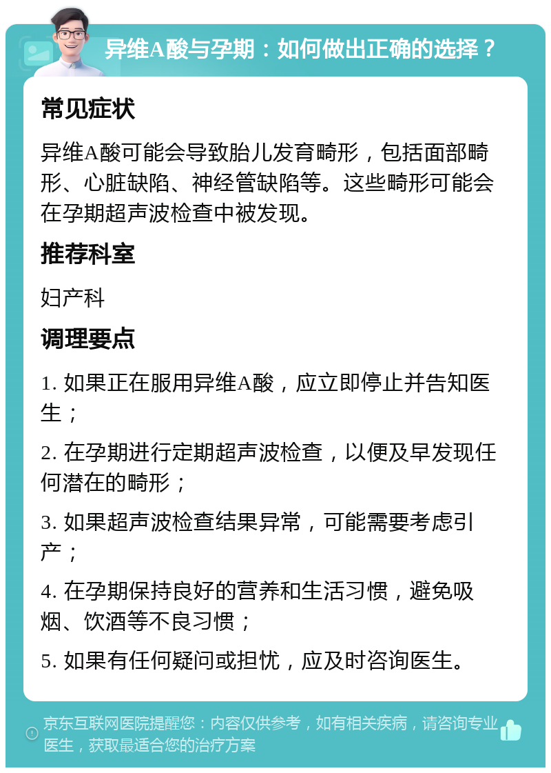 异维A酸与孕期：如何做出正确的选择？ 常见症状 异维A酸可能会导致胎儿发育畸形，包括面部畸形、心脏缺陷、神经管缺陷等。这些畸形可能会在孕期超声波检查中被发现。 推荐科室 妇产科 调理要点 1. 如果正在服用异维A酸，应立即停止并告知医生； 2. 在孕期进行定期超声波检查，以便及早发现任何潜在的畸形； 3. 如果超声波检查结果异常，可能需要考虑引产； 4. 在孕期保持良好的营养和生活习惯，避免吸烟、饮酒等不良习惯； 5. 如果有任何疑问或担忧，应及时咨询医生。