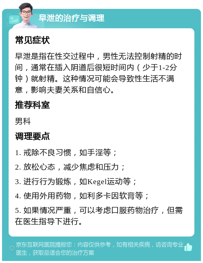 早泄的治疗与调理 常见症状 早泄是指在性交过程中，男性无法控制射精的时间，通常在插入阴道后很短时间内（少于1-2分钟）就射精。这种情况可能会导致性生活不满意，影响夫妻关系和自信心。 推荐科室 男科 调理要点 1. 戒除不良习惯，如手淫等； 2. 放松心态，减少焦虑和压力； 3. 进行行为锻炼，如Kegel运动等； 4. 使用外用药物，如利多卡因软膏等； 5. 如果情况严重，可以考虑口服药物治疗，但需在医生指导下进行。