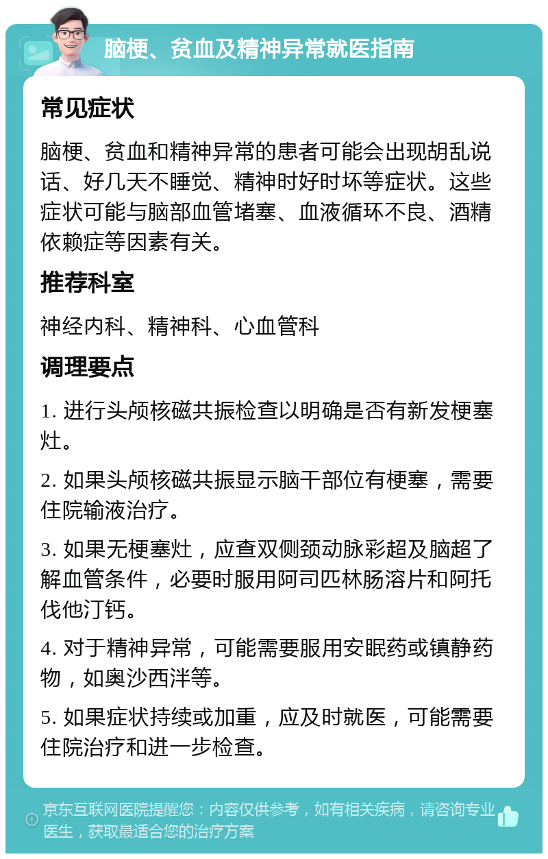 脑梗、贫血及精神异常就医指南 常见症状 脑梗、贫血和精神异常的患者可能会出现胡乱说话、好几天不睡觉、精神时好时坏等症状。这些症状可能与脑部血管堵塞、血液循环不良、酒精依赖症等因素有关。 推荐科室 神经内科、精神科、心血管科 调理要点 1. 进行头颅核磁共振检查以明确是否有新发梗塞灶。 2. 如果头颅核磁共振显示脑干部位有梗塞，需要住院输液治疗。 3. 如果无梗塞灶，应查双侧颈动脉彩超及脑超了解血管条件，必要时服用阿司匹林肠溶片和阿托伐他汀钙。 4. 对于精神异常，可能需要服用安眠药或镇静药物，如奥沙西泮等。 5. 如果症状持续或加重，应及时就医，可能需要住院治疗和进一步检查。