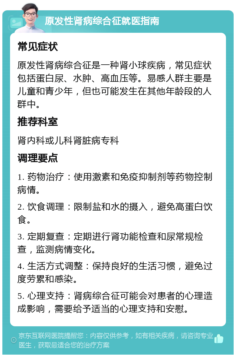 原发性肾病综合征就医指南 常见症状 原发性肾病综合征是一种肾小球疾病，常见症状包括蛋白尿、水肿、高血压等。易感人群主要是儿童和青少年，但也可能发生在其他年龄段的人群中。 推荐科室 肾内科或儿科肾脏病专科 调理要点 1. 药物治疗：使用激素和免疫抑制剂等药物控制病情。 2. 饮食调理：限制盐和水的摄入，避免高蛋白饮食。 3. 定期复查：定期进行肾功能检查和尿常规检查，监测病情变化。 4. 生活方式调整：保持良好的生活习惯，避免过度劳累和感染。 5. 心理支持：肾病综合征可能会对患者的心理造成影响，需要给予适当的心理支持和安慰。