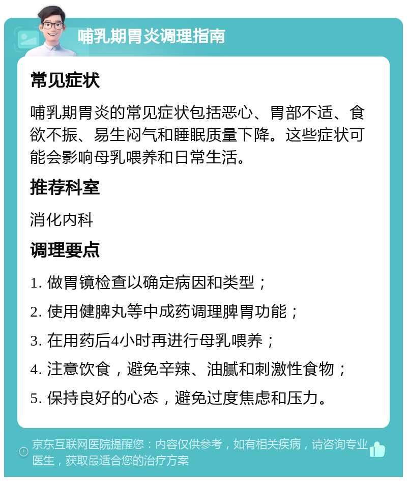 哺乳期胃炎调理指南 常见症状 哺乳期胃炎的常见症状包括恶心、胃部不适、食欲不振、易生闷气和睡眠质量下降。这些症状可能会影响母乳喂养和日常生活。 推荐科室 消化内科 调理要点 1. 做胃镜检查以确定病因和类型； 2. 使用健脾丸等中成药调理脾胃功能； 3. 在用药后4小时再进行母乳喂养； 4. 注意饮食，避免辛辣、油腻和刺激性食物； 5. 保持良好的心态，避免过度焦虑和压力。