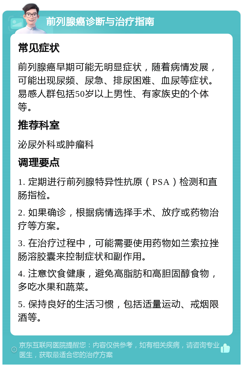 前列腺癌诊断与治疗指南 常见症状 前列腺癌早期可能无明显症状，随着病情发展，可能出现尿频、尿急、排尿困难、血尿等症状。易感人群包括50岁以上男性、有家族史的个体等。 推荐科室 泌尿外科或肿瘤科 调理要点 1. 定期进行前列腺特异性抗原（PSA）检测和直肠指检。 2. 如果确诊，根据病情选择手术、放疗或药物治疗等方案。 3. 在治疗过程中，可能需要使用药物如兰索拉挫肠溶胶囊来控制症状和副作用。 4. 注意饮食健康，避免高脂肪和高胆固醇食物，多吃水果和蔬菜。 5. 保持良好的生活习惯，包括适量运动、戒烟限酒等。