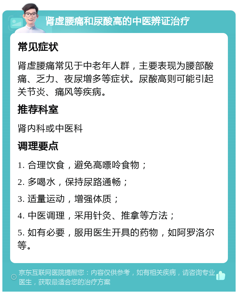 肾虚腰痛和尿酸高的中医辨证治疗 常见症状 肾虚腰痛常见于中老年人群，主要表现为腰部酸痛、乏力、夜尿增多等症状。尿酸高则可能引起关节炎、痛风等疾病。 推荐科室 肾内科或中医科 调理要点 1. 合理饮食，避免高嘌呤食物； 2. 多喝水，保持尿路通畅； 3. 适量运动，增强体质； 4. 中医调理，采用针灸、推拿等方法； 5. 如有必要，服用医生开具的药物，如阿罗洛尔等。