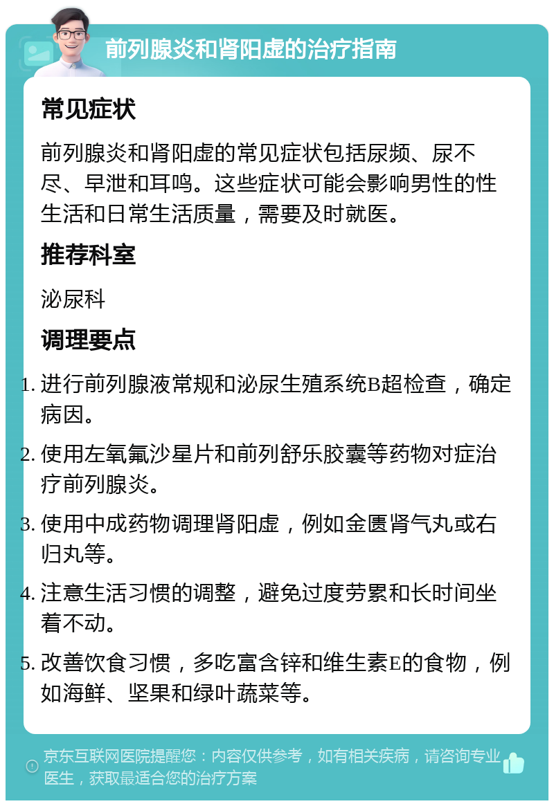 前列腺炎和肾阳虚的治疗指南 常见症状 前列腺炎和肾阳虚的常见症状包括尿频、尿不尽、早泄和耳鸣。这些症状可能会影响男性的性生活和日常生活质量，需要及时就医。 推荐科室 泌尿科 调理要点 进行前列腺液常规和泌尿生殖系统B超检查，确定病因。 使用左氧氟沙星片和前列舒乐胶囊等药物对症治疗前列腺炎。 使用中成药物调理肾阳虚，例如金匮肾气丸或右归丸等。 注意生活习惯的调整，避免过度劳累和长时间坐着不动。 改善饮食习惯，多吃富含锌和维生素E的食物，例如海鲜、坚果和绿叶蔬菜等。