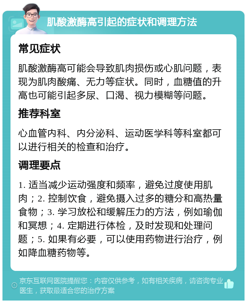 肌酸激酶高引起的症状和调理方法 常见症状 肌酸激酶高可能会导致肌肉损伤或心肌问题，表现为肌肉酸痛、无力等症状。同时，血糖值的升高也可能引起多尿、口渴、视力模糊等问题。 推荐科室 心血管内科、内分泌科、运动医学科等科室都可以进行相关的检查和治疗。 调理要点 1. 适当减少运动强度和频率，避免过度使用肌肉；2. 控制饮食，避免摄入过多的糖分和高热量食物；3. 学习放松和缓解压力的方法，例如瑜伽和冥想；4. 定期进行体检，及时发现和处理问题；5. 如果有必要，可以使用药物进行治疗，例如降血糖药物等。