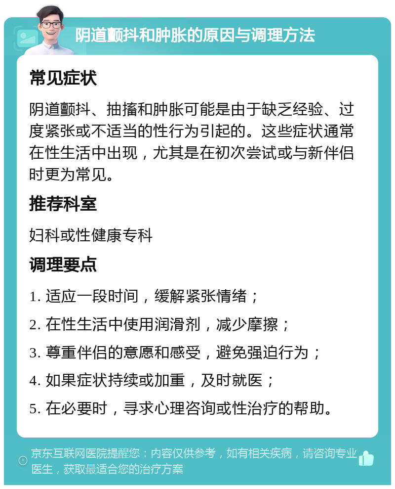 阴道颤抖和肿胀的原因与调理方法 常见症状 阴道颤抖、抽搐和肿胀可能是由于缺乏经验、过度紧张或不适当的性行为引起的。这些症状通常在性生活中出现，尤其是在初次尝试或与新伴侣时更为常见。 推荐科室 妇科或性健康专科 调理要点 1. 适应一段时间，缓解紧张情绪； 2. 在性生活中使用润滑剂，减少摩擦； 3. 尊重伴侣的意愿和感受，避免强迫行为； 4. 如果症状持续或加重，及时就医； 5. 在必要时，寻求心理咨询或性治疗的帮助。