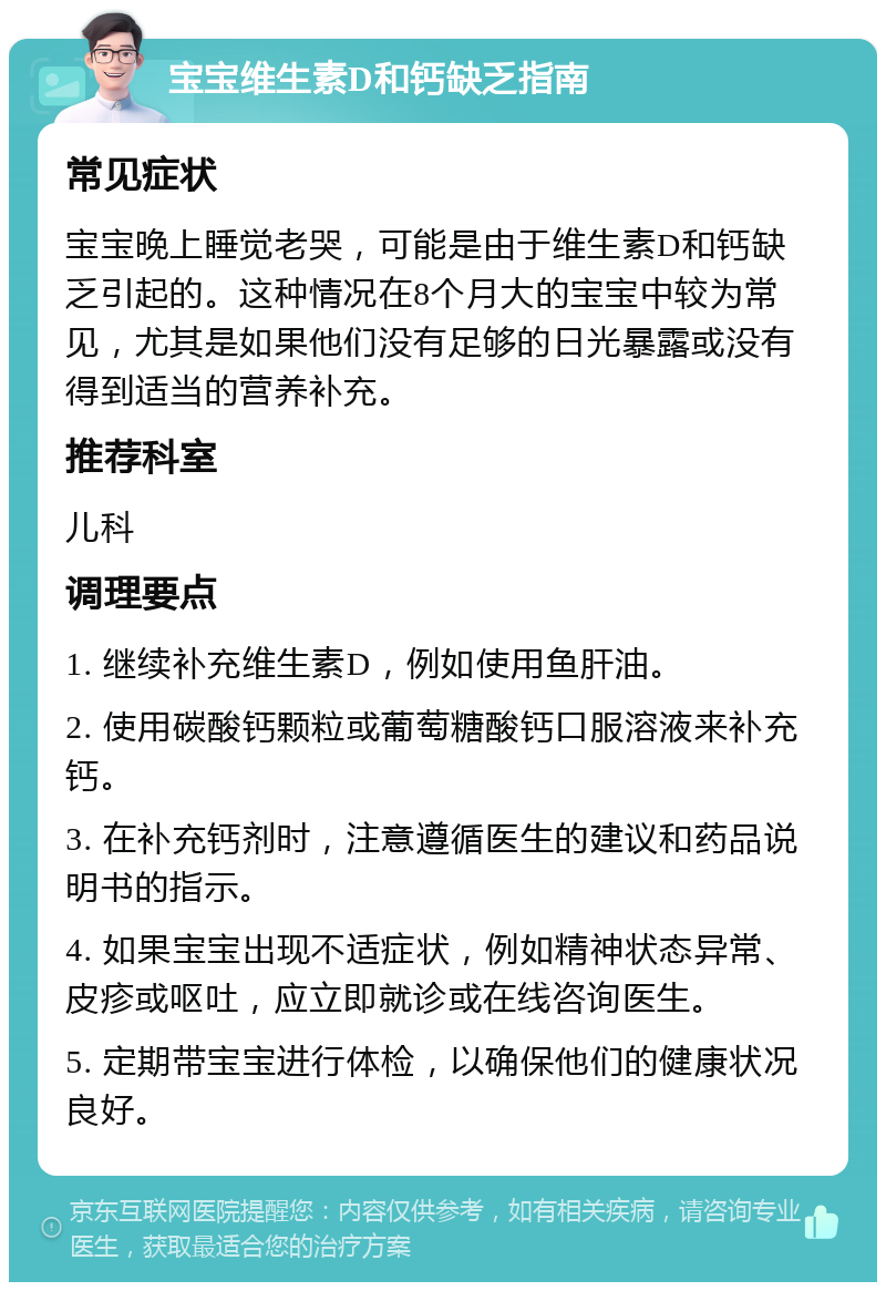 宝宝维生素D和钙缺乏指南 常见症状 宝宝晚上睡觉老哭，可能是由于维生素D和钙缺乏引起的。这种情况在8个月大的宝宝中较为常见，尤其是如果他们没有足够的日光暴露或没有得到适当的营养补充。 推荐科室 儿科 调理要点 1. 继续补充维生素D，例如使用鱼肝油。 2. 使用碳酸钙颗粒或葡萄糖酸钙口服溶液来补充钙。 3. 在补充钙剂时，注意遵循医生的建议和药品说明书的指示。 4. 如果宝宝出现不适症状，例如精神状态异常、皮疹或呕吐，应立即就诊或在线咨询医生。 5. 定期带宝宝进行体检，以确保他们的健康状况良好。