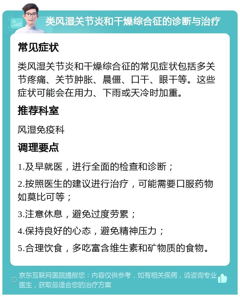 类风湿关节炎和干燥综合征的诊断与治疗 常见症状 类风湿关节炎和干燥综合征的常见症状包括多关节疼痛、关节肿胀、晨僵、口干、眼干等。这些症状可能会在用力、下雨或天冷时加重。 推荐科室 风湿免疫科 调理要点 1.及早就医，进行全面的检查和诊断； 2.按照医生的建议进行治疗，可能需要口服药物如莫比可等； 3.注意休息，避免过度劳累； 4.保持良好的心态，避免精神压力； 5.合理饮食，多吃富含维生素和矿物质的食物。