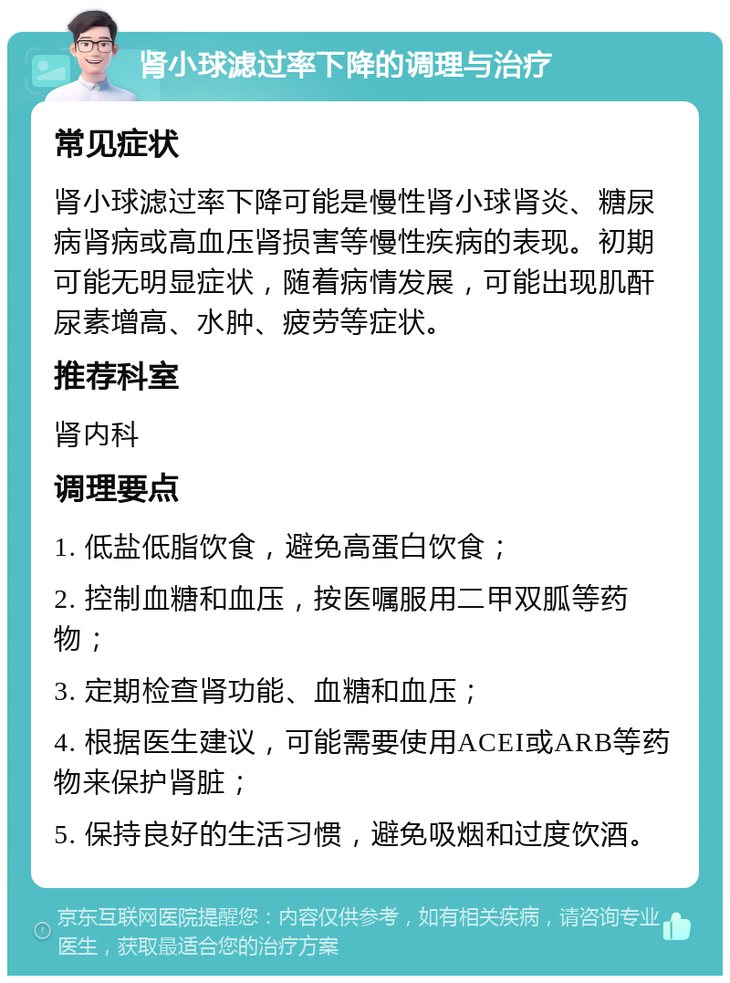 肾小球滤过率下降的调理与治疗 常见症状 肾小球滤过率下降可能是慢性肾小球肾炎、糖尿病肾病或高血压肾损害等慢性疾病的表现。初期可能无明显症状，随着病情发展，可能出现肌酐尿素增高、水肿、疲劳等症状。 推荐科室 肾内科 调理要点 1. 低盐低脂饮食，避免高蛋白饮食； 2. 控制血糖和血压，按医嘱服用二甲双胍等药物； 3. 定期检查肾功能、血糖和血压； 4. 根据医生建议，可能需要使用ACEI或ARB等药物来保护肾脏； 5. 保持良好的生活习惯，避免吸烟和过度饮酒。