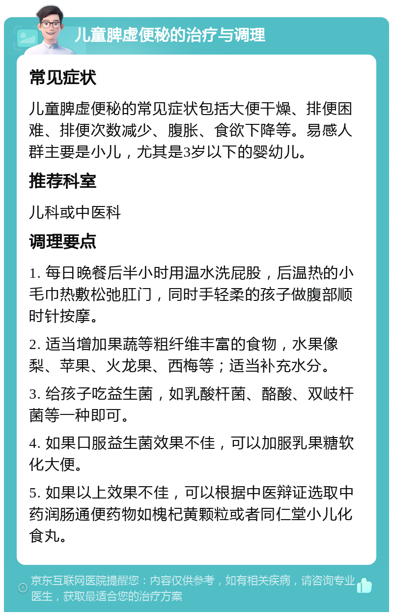 儿童脾虚便秘的治疗与调理 常见症状 儿童脾虚便秘的常见症状包括大便干燥、排便困难、排便次数减少、腹胀、食欲下降等。易感人群主要是小儿，尤其是3岁以下的婴幼儿。 推荐科室 儿科或中医科 调理要点 1. 每日晚餐后半小时用温水洗屁股，后温热的小毛巾热敷松弛肛门，同时手轻柔的孩子做腹部顺时针按摩。 2. 适当增加果蔬等粗纤维丰富的食物，水果像梨、苹果、火龙果、西梅等；适当补充水分。 3. 给孩子吃益生菌，如乳酸杆菌、酪酸、双岐杆菌等一种即可。 4. 如果口服益生菌效果不佳，可以加服乳果糖软化大便。 5. 如果以上效果不佳，可以根据中医辩证选取中药润肠通便药物如槐杞黄颗粒或者同仁堂小儿化食丸。