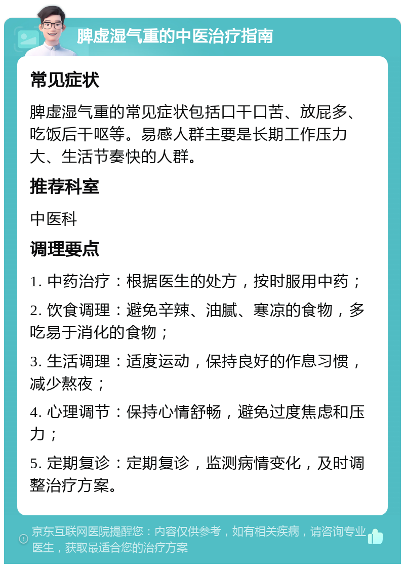 脾虚湿气重的中医治疗指南 常见症状 脾虚湿气重的常见症状包括口干口苦、放屁多、吃饭后干呕等。易感人群主要是长期工作压力大、生活节奏快的人群。 推荐科室 中医科 调理要点 1. 中药治疗：根据医生的处方，按时服用中药； 2. 饮食调理：避免辛辣、油腻、寒凉的食物，多吃易于消化的食物； 3. 生活调理：适度运动，保持良好的作息习惯，减少熬夜； 4. 心理调节：保持心情舒畅，避免过度焦虑和压力； 5. 定期复诊：定期复诊，监测病情变化，及时调整治疗方案。