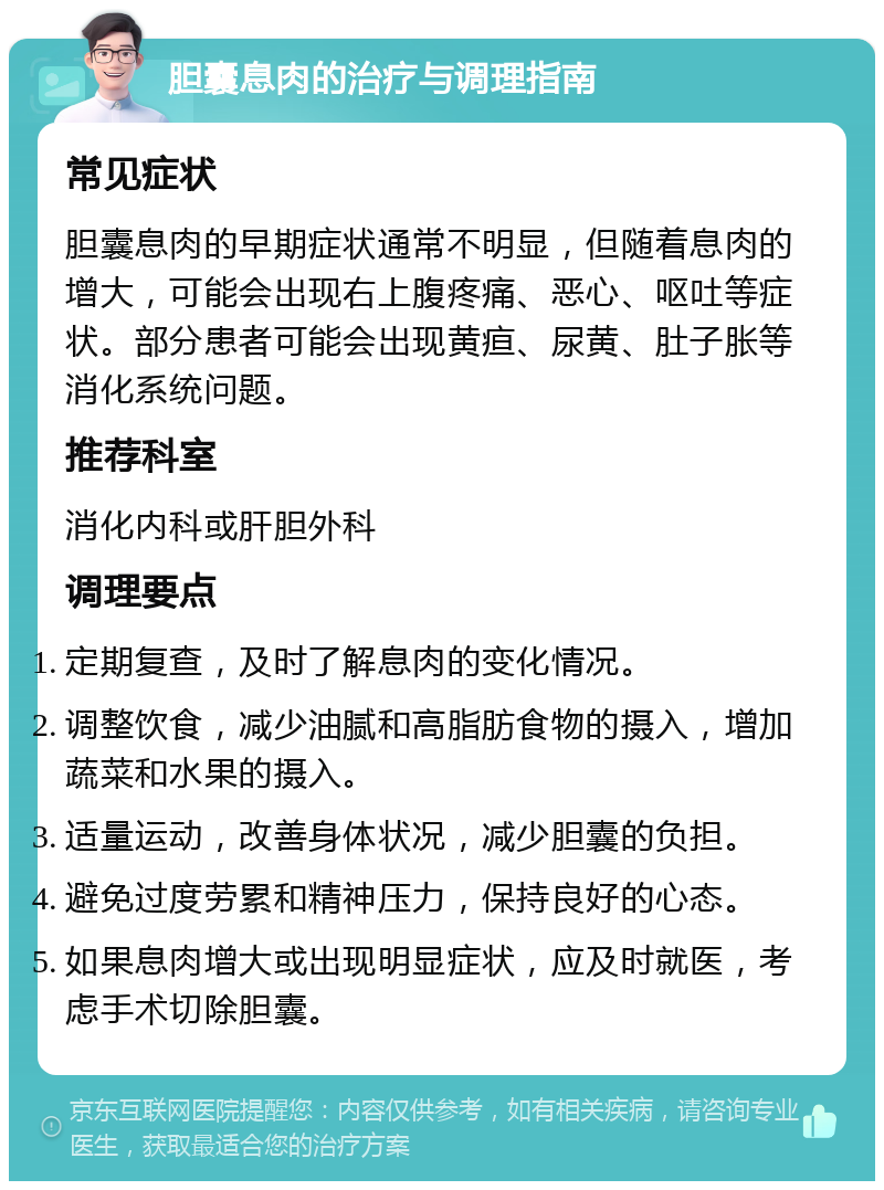 胆囊息肉的治疗与调理指南 常见症状 胆囊息肉的早期症状通常不明显，但随着息肉的增大，可能会出现右上腹疼痛、恶心、呕吐等症状。部分患者可能会出现黄疸、尿黄、肚子胀等消化系统问题。 推荐科室 消化内科或肝胆外科 调理要点 定期复查，及时了解息肉的变化情况。 调整饮食，减少油腻和高脂肪食物的摄入，增加蔬菜和水果的摄入。 适量运动，改善身体状况，减少胆囊的负担。 避免过度劳累和精神压力，保持良好的心态。 如果息肉增大或出现明显症状，应及时就医，考虑手术切除胆囊。