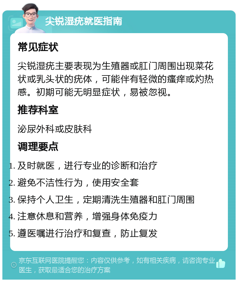 尖锐湿疣就医指南 常见症状 尖锐湿疣主要表现为生殖器或肛门周围出现菜花状或乳头状的疣体，可能伴有轻微的瘙痒或灼热感。初期可能无明显症状，易被忽视。 推荐科室 泌尿外科或皮肤科 调理要点 及时就医，进行专业的诊断和治疗 避免不洁性行为，使用安全套 保持个人卫生，定期清洗生殖器和肛门周围 注意休息和营养，增强身体免疫力 遵医嘱进行治疗和复查，防止复发